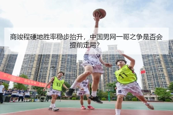 商竣程硬地胜率稳步抬升，中国男网一哥之争是否会提前定局？